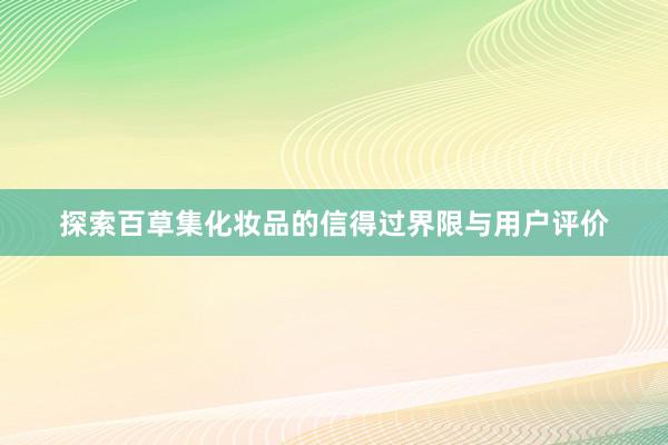 探索百草集化妆品的信得过界限与用户评价